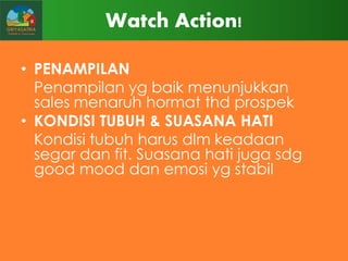 Watch Action!
• PENAMPILAN
Penampilan yg baik menunjukkan
sales menaruh hormat thd prospek
• KONDISI TUBUH & SUASANA HATI
Kondisi tubuh harus dlm keadaan
segar dan fit. Suasana hati juga sdg
good mood dan emosi yg stabil

 