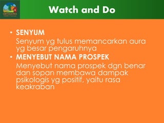 Watch and Do
• SENYUM
Senyum yg tulus memancarkan aura
yg besar pengaruhnya
• MENYEBUT NAMA PROSPEK
Menyebut nama prospek dgn benar
dan sopan membawa dampak
psikologis yg positif, yaitu rasa
keakraban

 