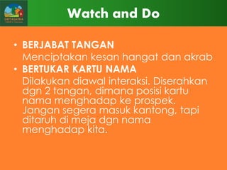Watch and Do
• BERJABAT TANGAN
Menciptakan kesan hangat dan akrab
• BERTUKAR KARTU NAMA
Dilakukan diawal interaksi. Diserahkan
dgn 2 tangan, dimana posisi kartu
nama menghadap ke prospek.
Jangan segera masuk kantong, tapi
ditaruh di meja dgn nama
menghadap kita.

 