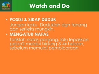 Watch and Do
• POSISI & SIKAP DUDUK
Jangan kaku. Duduklah dgn tenang
dan serileks mungkin.
• MENGATUR NAFAS
Tariklah nafas panjang, lalu lepaskan
pelan2 melalui hidung 3-4x helaan,
sebelum memulai pembicaraan.

 