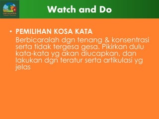 Watch and Do
• PEMILIHAN KOSA KATA
Berbicaralah dgn tenang & konsentrasi
serta tidak tergesa gesa. Pikirkan dulu
kata-kata yg akan diucapkan, dan
lakukan dgn teratur serta artikulasi yg
jelas

 