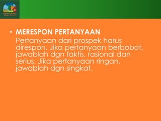• MERESPON PERTANYAAN
Pertanyaan dari prospek harus
direspon. Jika pertanyaan berbobot,
jawablah dgn taktis, rasional dan
serius. Jika pertanyaan ringan,
jawablah dgn singkat.

 