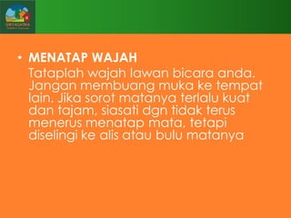 • MENATAP WAJAH
Tataplah wajah lawan bicara anda.
Jangan membuang muka ke tempat
lain. Jika sorot matanya terlalu kuat
dan tajam, siasati dgn tidak terus
menerus menatap mata, tetapi
diselingi ke alis atau bulu matanya

 