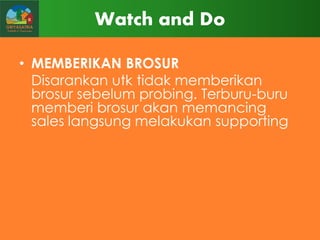 Watch and Do
• MEMBERIKAN BROSUR
Disarankan utk tidak memberikan
brosur sebelum probing. Terburu-buru
memberi brosur akan memancing
sales langsung melakukan supporting

 