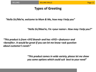 SELLING SELLING SKILLS
Types of Greeting
“Hello Sir/Ma’m, welcome to Mom & Me, how may I help you”
Page 11
“This product comes in wide variety, please let me show
you some options which could suit best to your need”
“Hello Sir/Maa’m, I’m <your name>. How may I help you?”
“This product is from <XYZ Brand> and has <XYZ> <features> and
<benefits>. It would be great if you can let me know <ask question
about customer’s need>”
 