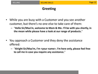 SELLING SELLING SKILLS
Greeting
• While you are busy with a Customer and you see another
customer, but there’s no one else to take care of them:
– “Hello Sir/Maa’m, welcome to Mom & Me. I’ll be with you shortly, in
the mean while please have a look at our range of products.”
• You approach a Customer and they deny the assistance
offered:
– “Alright Sir/Maa’m, I’m <your name>. I’m here only, please feel free
to call me in case you require any assistance.”
Page 12
 