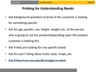 SELLING SELLING SKILLS
Probing for Understanding Needs
• Ask background questions to know if the customer is looking
for something specific
• Ask for age, gender, size, height, weight, etc. of the person
who is going to use the product(depending upon the product
customer is looking for)
• Ask if they are looking for any specific brand
• Ask for user’s liking about Color, style, shape, etc.
• Ask if they have any specific budget in mind
Page 16
 