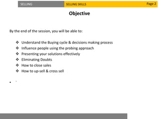 SELLING SELLING SKILLS
Objective
By the end of the session, you will be able to:
 Understand the Buying cycle & decisions making process
 Influence people using the probing approach
 Presenting your solutions effectively
 Eliminating Doubts
 How to close sales
 How to up-sell & cross sell
• `
Page 2
 
