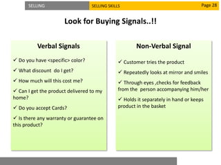 SELLING SELLING SKILLS
Look for Buying Signals..!!
Page 28
Verbal Signals
 Do you have <specific> color?
 What discount do I get?
 How much will this cost me?
 Can I get the product delivered to my
home?
 Do you accept Cards?
 Is there any warranty or guarantee on
this product?
Non-Verbal Signal
 Customer tries the product
 Repeatedly looks at mirror and smiles
 Through eyes ,checks for feedback
from the person accompanying him/her
 Holds it separately in hand or keeps
product in the basket
 