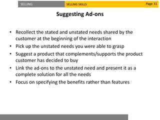 SELLING SELLING SKILLS
Suggesting Ad-ons
• Recollect the stated and unstated needs shared by the
customer at the beginning of the interaction
• Pick up the unstated needs you were able to grasp
• Suggest a product that complements/supports the product
customer has decided to buy
• Link the ad-ons to the unstated need and present it as a
complete solution for all the needs
• Focus on specifying the benefits rather than features
Page 31
 