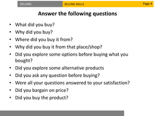 SELLING SELLING SKILLS
Answer the following questions
• What did you buy?
• Why did you buy?
• Where did you buy it from?
• Why did you buy it from that place/shop?
• Did you explore some options before buying what you
bought?
• Did you explore some alternative products
• Did you ask any question before buying?
• Were all your questions answered to your satisfaction?
• Did you bargain on price?
• Did you buy the product?
Page 4
 