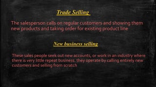Trade Selling
The salesperson calls on regular customers and showing them
new products and taking order for existing product line
New business selling
These sales people seek out new accounts, or work in an industry where
there is very little repeat business. they operate by calling entirely new
customers and selling from scratch
 