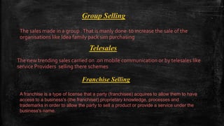 Group Selling
The sales made in a group .That is manly done to increase the sale of the
organisations like Idea family pack sim purchasing
Telesales
The new trending sales carried on .on mobile communication or by telesales like
service Providers selling there schemes
Franchise Selling
A franchise is a type of license that a party (franchisee) acquires to allow them to have
access to a business's (the franchiser) proprietary knowledge, processes and
trademarks in order to allow the party to sell a product or provide a service under the
business's name.
 