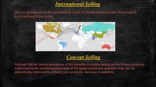 International Selling
Due to globalization it is possible to hand on hand communicate the product
by in and out from India
Concept Selling
Concept Sell as raising awareness of the benefits or unique selling points of your products –
more importantly understanding areas of the target customers operation that can be
dramatically improved by utilising your products, services or solutions
 