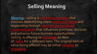 Meaning:- selling is marketing function that
involves determining client needs and wants and
responding through planned ,personalized
,communication that influences purchase decision
and enhance future business opportunities.
Selling is offering to exchange an item
of value for a different item.The original item of
value being offered may be either tangible or
intangible.
 