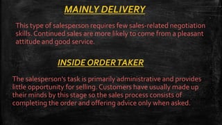 MAINLY DELIVERY
This type of salesperson requires few sales-related negotiation
skills. Continued sales are more likely to come from a pleasant
attitude and good service.
INSIDE ORDERTAKER
The salesperson's task is primarily administrative and provides
little opportunity for selling.Customers have usually made up
their minds by this stage so the sales process consists of
completing the order and offering advice only when asked.
 