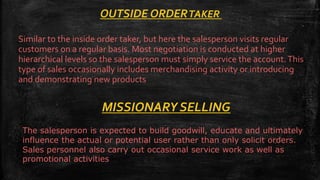 OUTSIDE ORDERTAKER
Similar to the inside order taker, but here the salesperson visits regular
customers on a regular basis. Most negotiation is conducted at higher
hierarchical levels so the salesperson must simply service the account.This
type of sales occasionally includes merchandising activity or introducing
and demonstrating new products
MISSIONARY SELLING
The salesperson is expected to build goodwill, educate and ultimately
influence the actual or potential user rather than only solicit orders.
Sales personnel also carry out occasional service work as well as
promotional activities
 