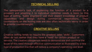 TECHNICAL SELLING
The salesperson's task of explaining the function of a product to a
prospect and adapting it to individual customer needs is basic to this
type of selling. 'Sales engineers' use their expert knowledge of product
capabilities and design during commercial negotiations. Their
counterparts on the buying side are also often technically savvy in order
to provide counterweight.
CREATIVE SELLING
Creative selling tends to require the greatest sales 'skills'. Customers
often do not realise that they have a 'need' for certain product or
service. The creative salesperson needs to demonstrate and convince the
buyer of this need through effective communication as illustrated by a new
type of production line that will reduce a company's operating cost level.
 