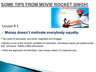 Lesson # 1
 Money doesn’t motivate everybody equally.
• You need to persuade, converse, negotiate and engage.
• Money is one of the several variables of motivation. Someone needs just sweet words
and someone needs a little persuasion.
• Tailor the approach of motivation. Use money where it is required only.
 