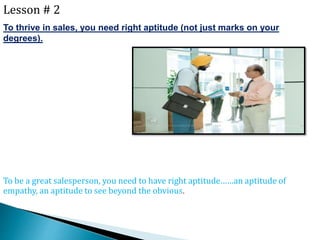 Lesson # 2
To thrive in sales, you need right aptitude (not just marks on your
degrees).
To be a great salesperson, you need to have right aptitude……an aptitude of
empathy, an aptitude to see beyond the obvious.
 