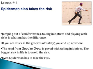 Lesson # 4
Spiderman also takes the risk
•Jumping out of comfort zones, taking initiatives and playing with
risks is what makes the difference.
•If you are stuck in the grooves of ‘safety’, you end up nowhere.
•The road from Good to Great is paved with taking initiatives. The
biggest risk in life is to avoid the risk.
•Even Spiderman has to take the risk.
 