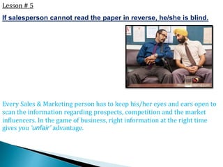 Lesson # 5
If salesperson cannot read the paper in reverse, he/she is blind.
Every Sales & Marketing person has to keep his/her eyes and ears open to
scan the information regarding prospects, competition and the market
influencers. In the game of business, right information at the right time
gives you ‘unfair’ advantage.
 