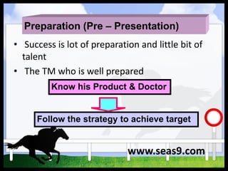 Preparation (Pre – Presentation)
• Success is lot of preparation and little bit of
talent
• The TM who is well prepared
Know his Product & Doctor
Follow the strategy to achieve target
www.seas9.com
 