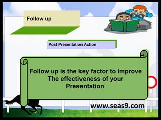 Follow up
Follow up is the key factor to improve
The effectiveness of your
Presentation
Post Presentation Action
www.seas9.com
 