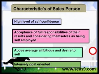 Characteristic's of Sales Person
High level of self confidence
Acceptance of full responsibilities of their
results and considering themselves as being
self employed
Above average ambitious and desire to
sell
Intensely goal oriented
www.seas9.com
 