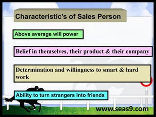 Characteristic's of Sales Person
Above average will power
Ability to turn strangers into friends
Determination and willingness to smart & hard
work
Belief in themselves, their product & their company
www.seas9.com
 