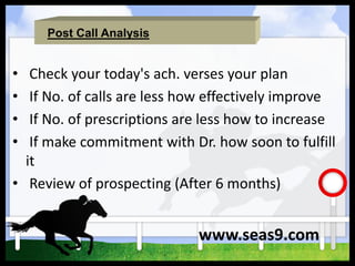 Post Call Analysis
• Check your today's ach. verses your plan
• If No. of calls are less how effectively improve
• If No. of prescriptions are less how to increase
• If make commitment with Dr. how soon to fulfill
it
• Review of prospecting (After 6 months)
www.seas9.com
 