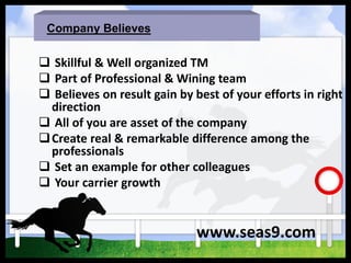 Company Believes
 Skillful & Well organized TM
 Part of Professional & Wining team
 Believes on result gain by best of your efforts in right
direction
 All of you are asset of the company
Create real & remarkable difference among the
professionals
 Set an example for other colleagues
 Your carrier growth
www.seas9.com
 