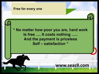 Free for every one
“ No matter how poor you are, hard work
Is free …. It costs nothing …..
And the payment is priceless
Self – satisfaction “
www.seas9.com
 