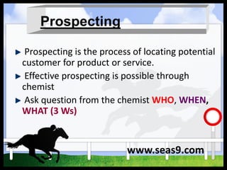 Prospecting
Prospecting is the process of locating potential
customer for product or service.
Effective prospecting is possible through
chemist
Ask question from the chemist WHO, WHEN,
WHAT (3 Ws)
www.seas9.com
 