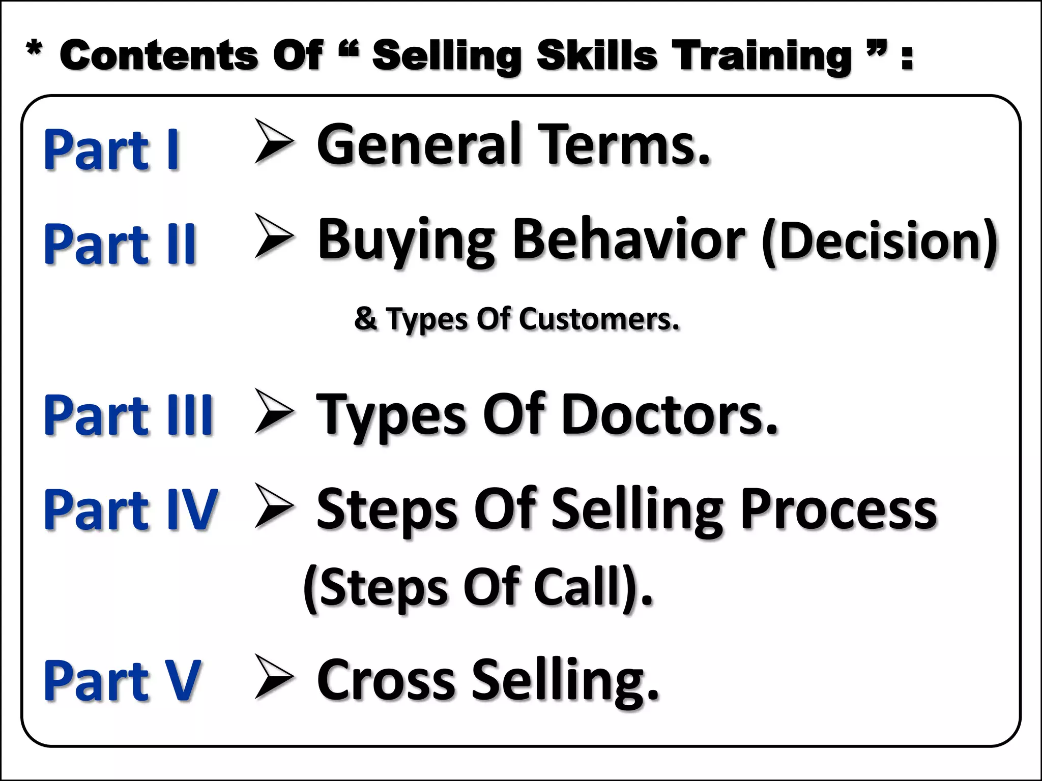 * Contents Of “ Selling Skills Training ” :
Part I
Part II
Part III
Part IV
Part V
 General Terms.
 Buying Behavior (Decision)
& Types Of Customers.
 Types Of Doctors.
 Steps Of Selling Process
(Steps Of Call).
 Cross Selling.
 