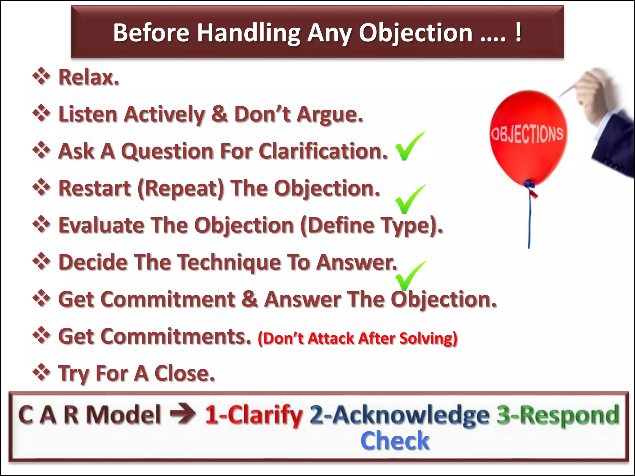 Check
Before Handling Any Objection …. !
 Relax.
 Listen Actively & Don’t Argue.
 Ask A Question For Clarification.
 Restart (Repeat) The Objection.
 Evaluate The Objection (Define Type).
 Decide The Technique To Answer.
 Get Commitment & Answer The Objection.
 Get Commitments. (Don’t Attack After Solving)
 Try For A Close.
Check
 