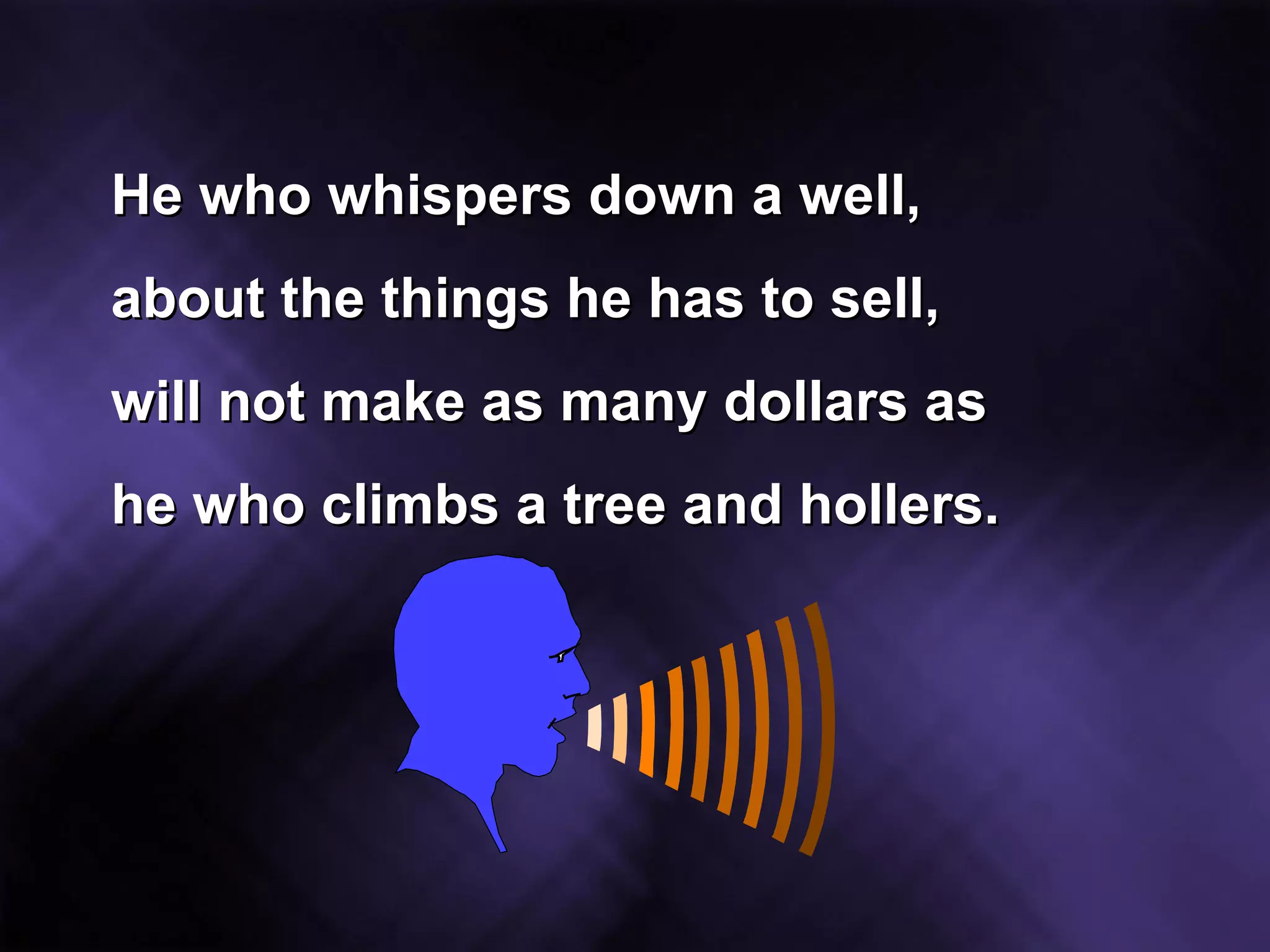 He who whispers down a well, about the things he has to sell, will not make as many dollars as he who climbs a tree and hollers. 
