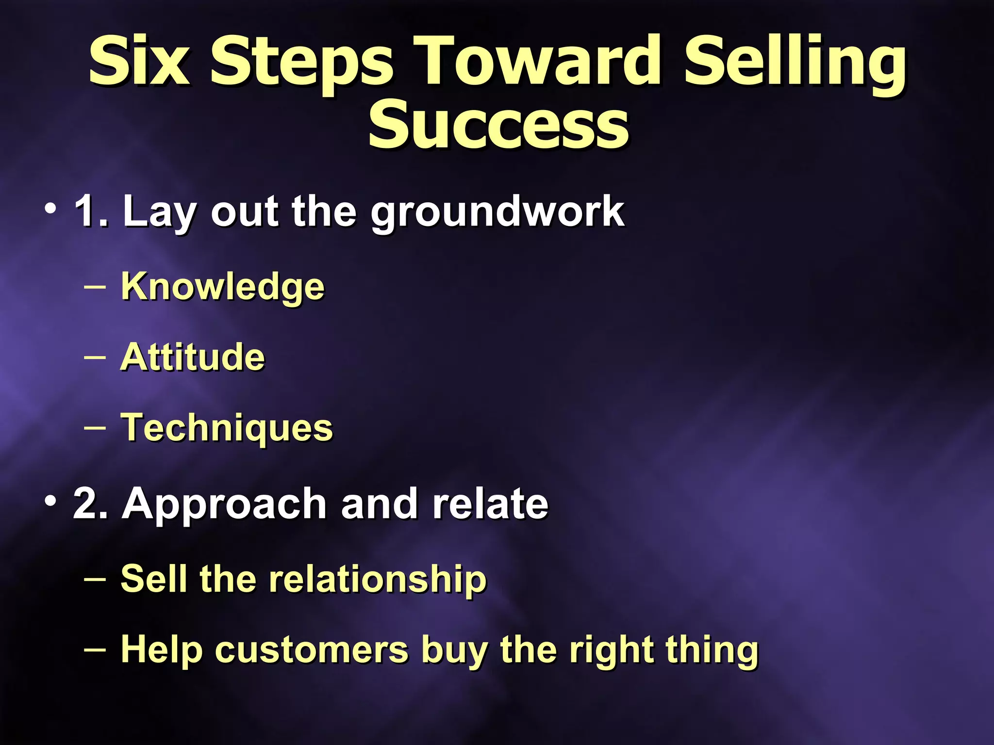 Six Steps Toward Selling Success 1. Lay out the groundwork Knowledge Attitude Techniques 2. Approach and relate Sell the relationship Help customers buy the right thing 
