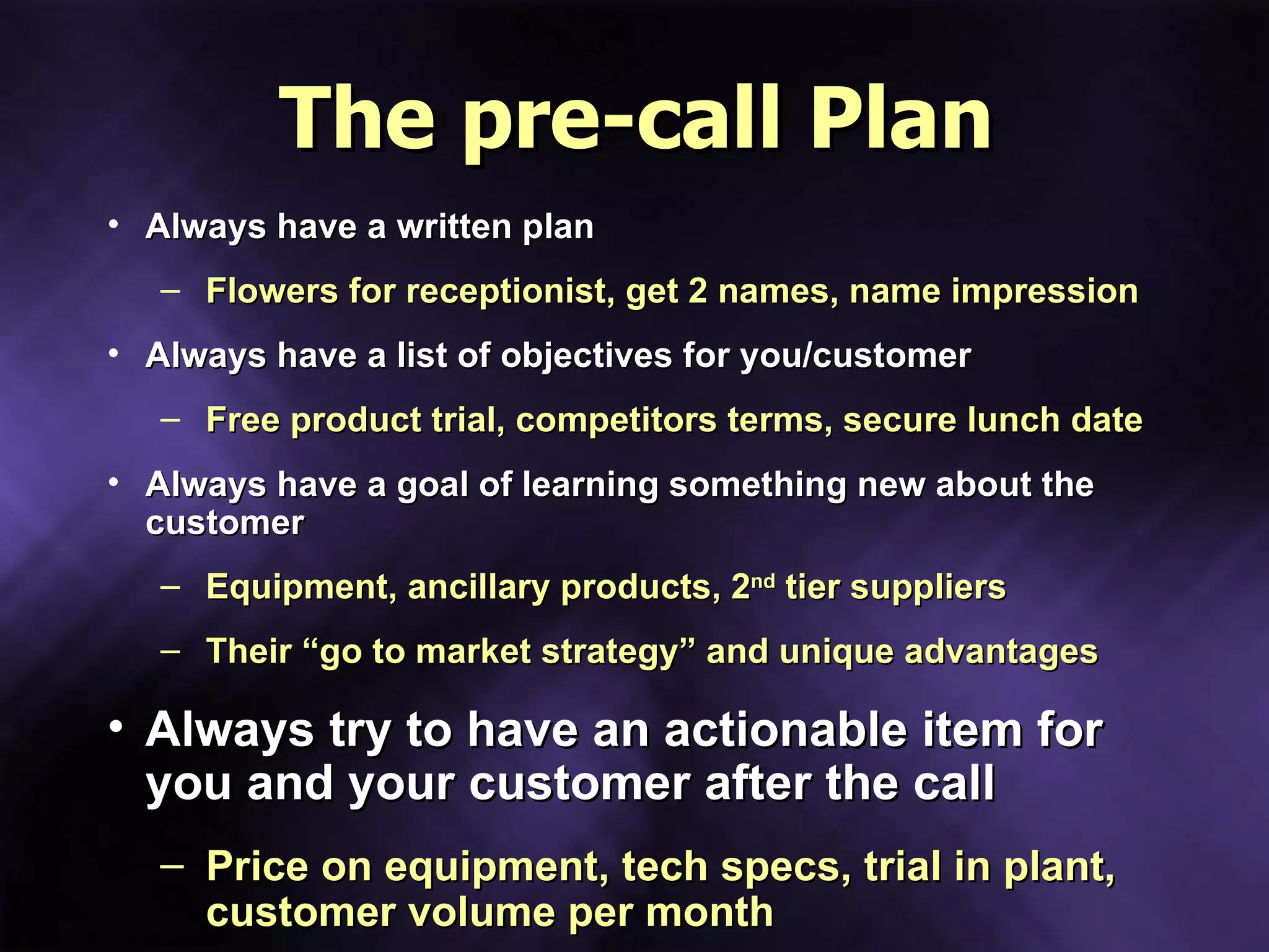 The pre-call Plan Always have a written plan Flowers for receptionist, get 2 names, name impression Always have a list of objectives for you/customer Free product trial, competitors terms, secure lunch date Always have a goal of learning something new about the customer Equipment, ancillary products, 2 nd  tier suppliers Their “go to market strategy” and unique advantages Always try to have an actionable item for you and your customer after the call Price on equipment, tech specs, trial in plant, customer volume per month 