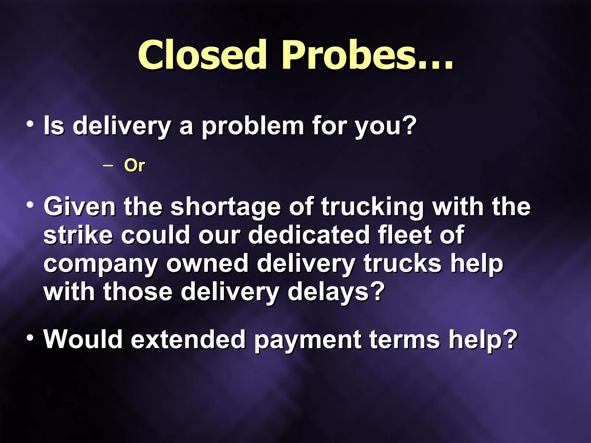 Closed Probes… Is delivery a problem for you? Or Given the shortage of trucking with the strike could our dedicated fleet of company owned delivery trucks help with those delivery delays? Would extended payment terms help? 