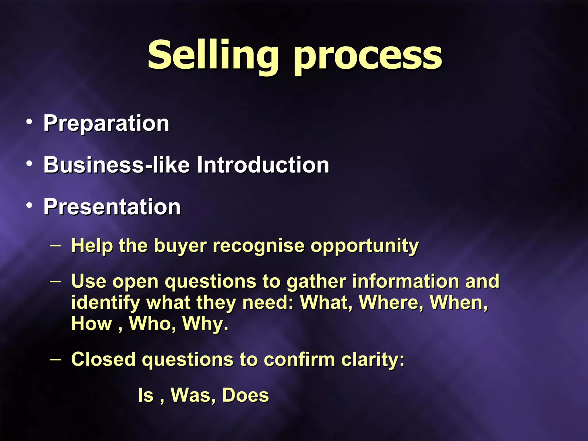 Selling process Preparation Business-like Introduction Presentation Help the buyer recognise opportunity Use open questions to gather information and identify what they need: What, Where, When, How , Who, Why. Closed questions to confirm clarity: Is , Was, Does 