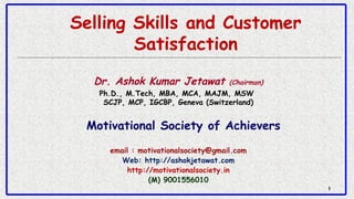 11
Selling Skills and Customer
Satisfaction
Dr. Ashok Kumar Jetawat (Chairman)
Ph.D., M.Tech, MBA, MCA, MAJM, MSW 
SCJP, MCP, IGCBP, Geneva (Switzerland)
Motivational Society of Achievers
email : motivationalsociety@gmail.com
Web: http://ashokjetawat.com
http://motivationalsociety.in
(M) 9001556010
 