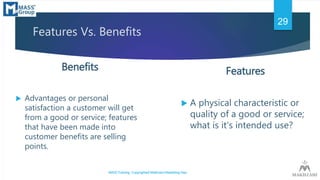 Features Vs. Benefits
Features
 A physical characteristic or
quality of a good or service;
what is it’s intended use?
Ben...