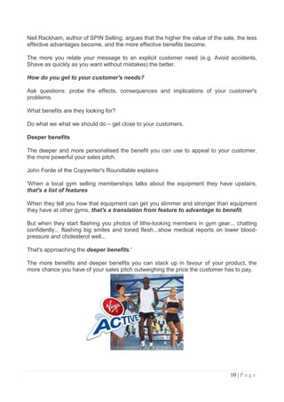 Neil Rackham, author of SPIN Selling, argues that the higher the value of the sale, the less
effective advantages become, and the more effective benefits become.

The more you relate your message to an explicit customer need (e.g. Avoid accidents,
Shave as quickly as you want without mistakes) the better.

How do you get to your customer's needs?

Ask questions: probe the effects, consequences and implications of your customer's
problems.

What benefits are they looking for?

Do what we what we should do – get close to your customers.

Deeper benefits

The deeper and more personalised the benefit you can use to appeal to your customer,
the more powerful your sales pitch.

John Forde of the Copywriter's Roundtable explains

'When a local gym selling memberships talks about the equipment they have upstairs,
that's a list of features

When they tell you how that equipment can get you slimmer and stronger than equipment
they have at other gyms, that's a translation from feature to advantage to benefit.

But when they start flashing you photos of lithe-looking members in gym gear... chatting
confidently... flashing big smiles and toned flesh...show medical reports on lower blood-
pressure and cholesterol well...

That's approaching the deeper benefits.'

The more benefits and deeper benefits you can stack up in favour of your product, the
more chance you have of your sales pitch outweighing the price the customer has to pay.




                                                                                 10 | P a g e
 