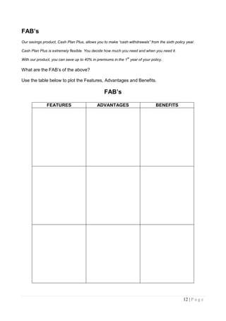 FAB’s
Our savings product, Cash Plan Plus, allows you to make “cash withdrawals” from the sixth policy year.

Cash Plan Plus is extremely flexible. You decide how much you need and when you need it.
                                                              st
With our product, you can save up to 40% in premiums in the 1 year of your policy.

What are the FAB‟s of the above?

Use the table below to plot the Features, Advantages and Benefits.

                                                FAB’s

              FEATURES                      ADVANTAGES                         BENEFITS




                                                                                               12 | P a g e
 