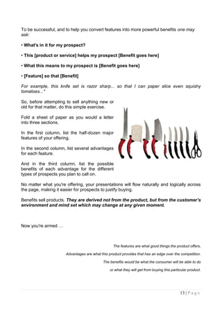 To be successful, and to help you convert features into more powerful benefits one may
ask:

• What's in it for my prospect?

• This [product or service] helps my prospect [Benefit goes here]

• What this means to my prospect is [Benefit goes here]

• [Feature] so that [Benefit]

For example, this knife set is razor sharp... so that I can paper slice even squishy
tomatoes..."

So, before attempting to sell anything new or
old for that matter, do this simple exercise.

Fold a sheet of paper as you would a letter
into three sections.

In the first column, list the half-dozen major
features of your offering.

In the second column, list several advantages
for each feature.

And in the third column, list the possible
benefits of each advantage for the different
types of prospects you plan to call on.

No matter what you're offering, your presentations will flow naturally and logically across
the page, making it easier for prospects to justify buying.

Benefits sell products. They are derived not from the product, but from the customer’s
environment and mind set which may change at any given moment.



Now you're armed …



                                                  The features are what good things the product offers,

                      Advantages are what this product provides that has an edge over the competition.

                                           The benefits would be what the consumer will be able to do

                                                or what they will get from buying this particular product.




                                                                                            13 | P a g e
 