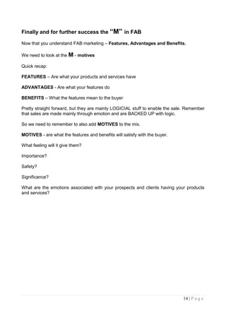 Finally and for further success the “M” in FAB

Now that you understand FAB marketing – Features, Advantages and Benefits.

We need to look at the M - motives

Quick recap:

FEATURES – Are what your products and services have

ADVANTAGES - Are what your features do

BENEFITS – What the features mean to the buyer

Pretty straight forward, but they are mainly LOGICIAL stuff to enable the sale. Remember
that sales are made mainly through emotion and are BACKED UP with logic.

So we need to remember to also add MOTIVES to the mix.

MOTIVES - are what the features and benefits will satisfy with the buyer.

What feeling will it give them?

Importance?

Safety?

Significance?

What are the emotions associated with your prospects and clients having your products
and services?




                                                                             14 | P a g e
 