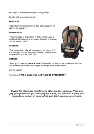 You need to include these in your selling efforts.

So let‟s look at a quick example:

FEATURES

“Sean, this baby car seat has a dual locking system on
each of the straps…”

ADVANTAGES

“The advantage of this system is that it will take you a
double click to fasten it or to release it instead of just one
click on most models…”

BENEFITS

“That means that Holly will be secure in her seat and if
she manages to prize open one of the locks then there is
still the back-up of the other one…”

MOTIVES

“Sean, you‟ll have the peace of mind of the safest car seat on the market and also the
fact that Holly will not be able to open the straps and harness herself”

Get the picture!

Remember, FAB is awesome, but FABM                  is even better!




 Buying life insurance is unlike any other product you buy. When you
pay your premiums, you're buying the future, financial security for your
  dependants and loved ones, which only life insurance can provide.




                                                                               15 | P a g e
 