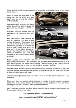 When we finished driving, Jack stepped me around the car to explain some of the hidden
safety features.

Volvo is known for being one of the
safest cars in the world. And after
Jack's mini-tour around the vehicle I
understood why.

Needless to say, within an hour I was
sitting down in his office finalizing the
paperwork to purchase my first Volvo.

I gleaned a couple lessons from this
experience that I want to share with
you.

First, Jack wasn't a 'slick' salesman. He
was an average guy with a very
modest demeanour. Most people have
it in their heads that to be a great
salesperson you have to be a fast and
smooth talker. Wrong. Who would you
trust more? A fast talking salesperson
like the first with slick answers and no
depth or someone like Jack who
answers all your questions with details
and facts?

Second, people don't want to be sold,
they want to be convinced. Jack understood that giving me a lot of information would go a
long way in helping me decide as to whether I wanted to buy or not. Having enough
information allowed me, or better yet, convinced me to make a decision.

I didn't buy from the first dealership because I didn't have enough information to make an
informed decision. All I had were the opinions of other people who had driven the car from
a salesman I didn't personally know.

Testimonials are great, but unless I know the person behind the testimonials it mean very
little to me.

More often than not, people reject proposals or making a buying decision because
somewhere in the sales process their concerns weren't addressed. They still have
lingering doubts about whether it is the right choice for them.

Jack's approach reminded me of an adage I keep in mind when trying to understand the
link between motivation and action:

                       "An uninformed mind is a confused mind.

                  And a confused mind will NEVER make a decision."

                                                                               17 | P a g e
 