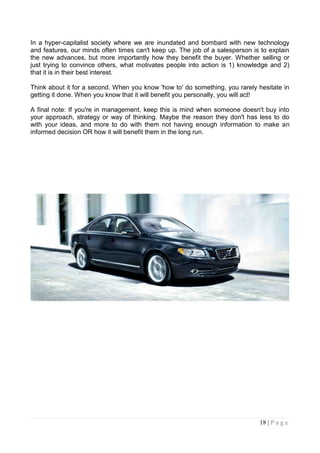 In a hyper-capitalist society where we are inundated and bombard with new technology
and features, our minds often times can't keep up. The job of a salesperson is to explain
the new advances, but more importantly how they benefit the buyer. Whether selling or
just trying to convince others, what motivates people into action is 1) knowledge and 2)
that it is in their best interest.

Think about it for a second. When you know 'how to' do something, you rarely hesitate in
getting it done. When you know that it will benefit you personally, you will act!

A final note: If you're in management, keep this is mind when someone doesn't buy into
your approach, strategy or way of thinking. Maybe the reason they don't has less to do
with your ideas, and more to do with them not having enough information to make an
informed decision OR how it will benefit them in the long run.




                                                                              18 | P a g e
 
